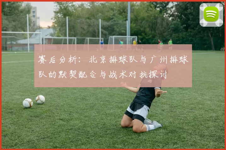 赛后分析：北京排球队与广州排球队的默契配合与战术对抗探讨
