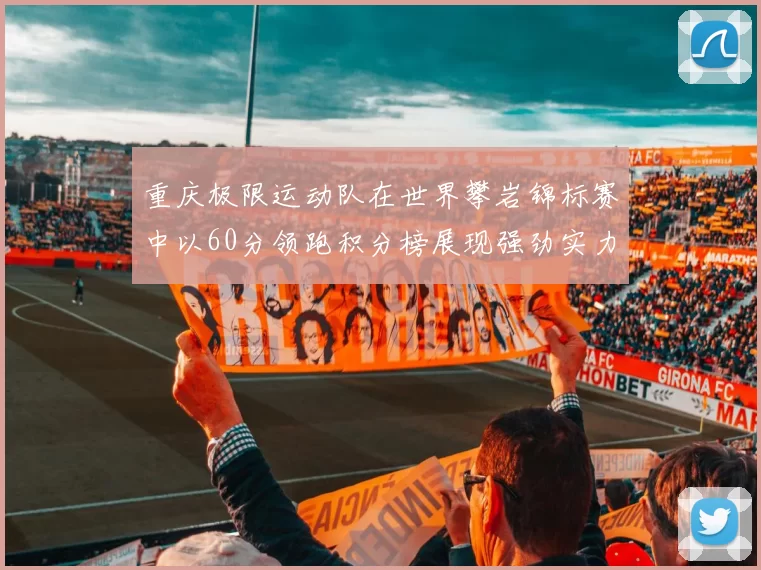 重庆极限运动队在世界攀岩锦标赛中以60分领跑积分榜展现强劲实力