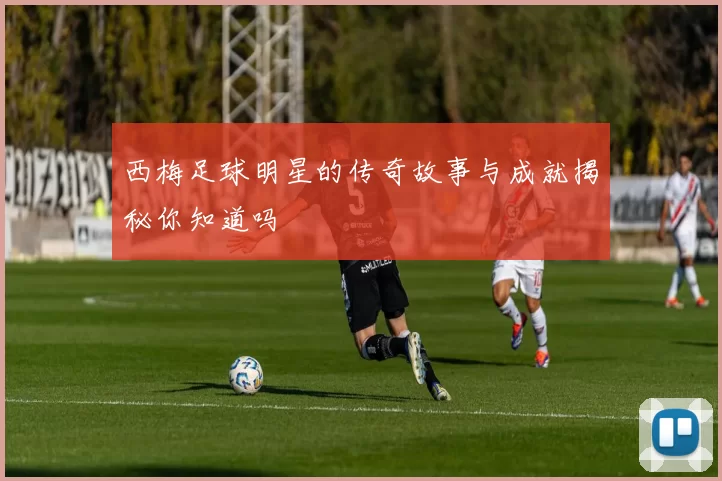 西梅足球明星的传奇故事与成就揭秘你知道吗