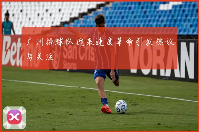 广州排球队迎来速度革命引发热议与关注