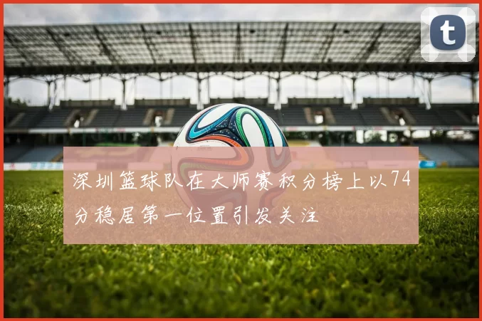 深圳篮球队在大师赛积分榜上以74分稳居第一位置引发关注