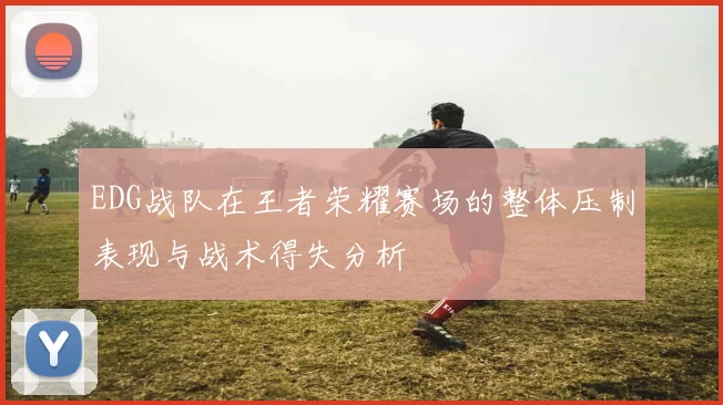 EDG战队在王者荣耀赛场的整体压制表现与战术得失分析