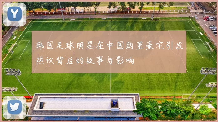 韩国足球明星在中国购置豪宅引发热议背后的故事与影响