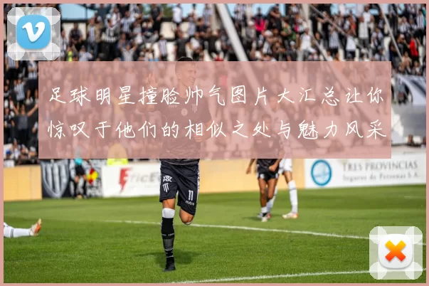 足球明星撞脸帅气图片大汇总让你惊叹于他们的相似之处与魅力风采