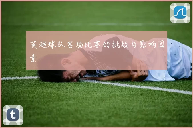 英超球队客场比赛的挑战与影响因素