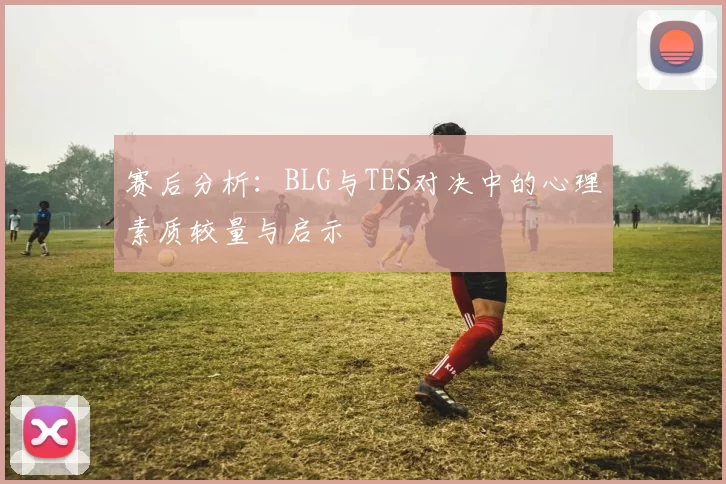 赛后分析：BLG与TES对决中的心理素质较量与启示