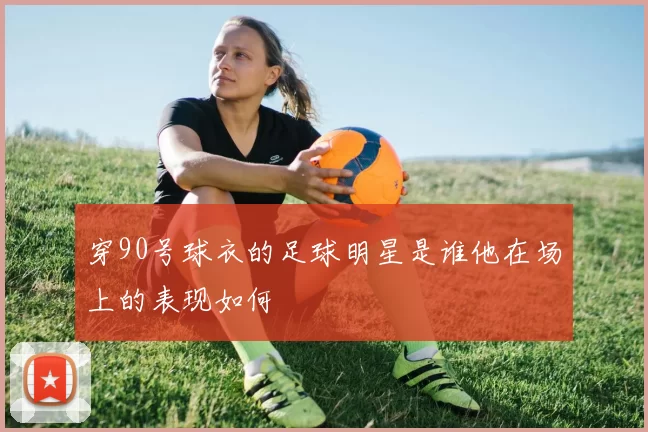 穿90号球衣的足球明星是谁他在场上的表现如何
