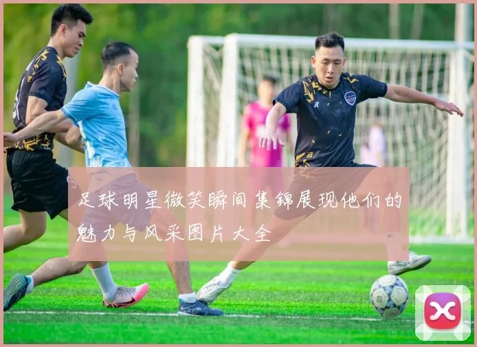 足球明星微笑瞬间集锦展现他们的魅力与风采图片大全