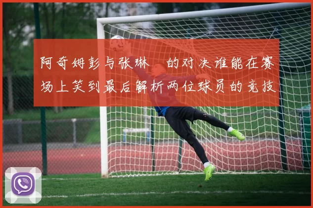 阿奇姆彭与张琳芃的对决谁能在赛场上笑到最后解析两位球员的竞技状态与战术对抗