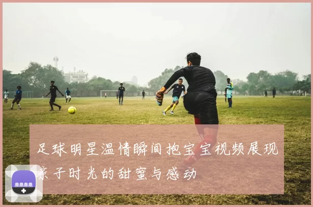 足球明星温情瞬间抱宝宝视频展现亲子时光的甜蜜与感动