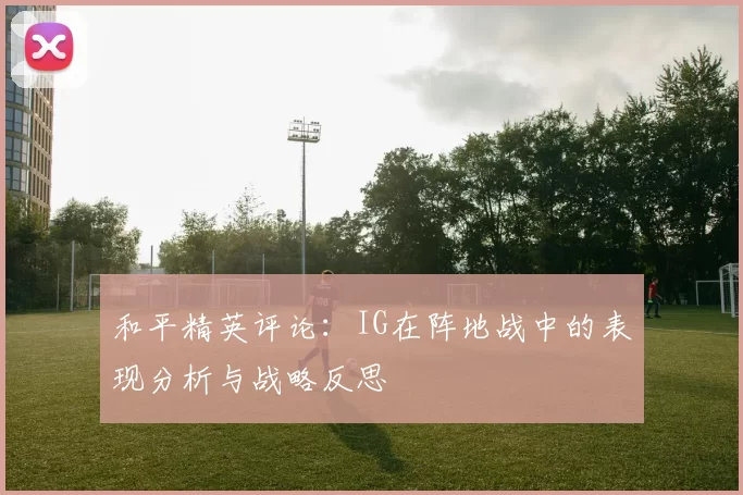 和平精英评论：IG在阵地战中的表现分析与战略反思
