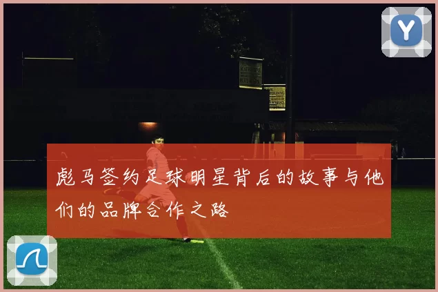 彪马签约足球明星背后的故事与他们的品牌合作之路