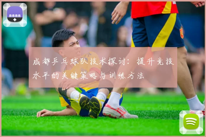 成都乒乓球队技术探讨：提升竞技水平的关键策略与训练方法