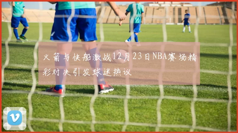 火箭与快船激战12月23日NBA赛场精彩对决引发球迷热议
