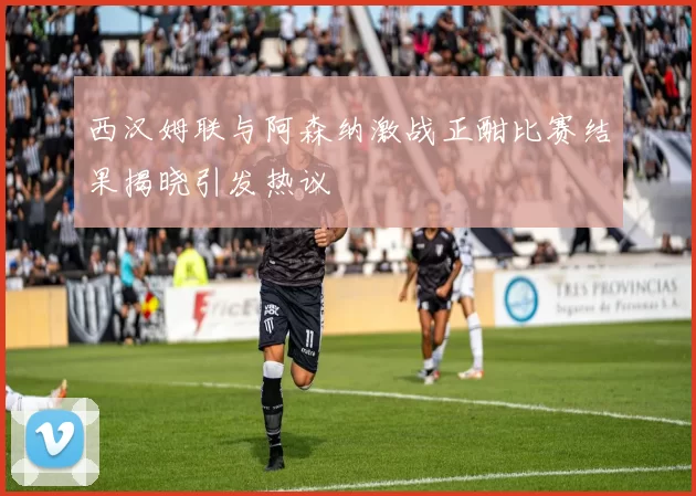 西汉姆联与阿森纳激战正酣比赛结果揭晓引发热议