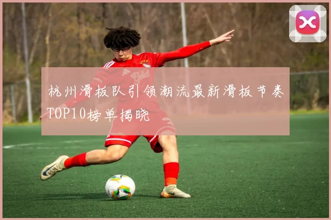 杭州滑板队引领潮流最新滑板节奏TOP10榜单揭晓