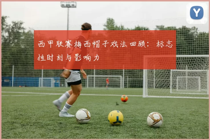 西甲联赛梅西帽子戏法回顾：标志性时刻与影响力