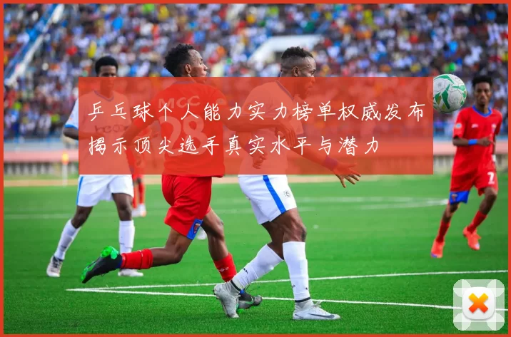 乒乓球个人能力实力榜单权威发布揭示顶尖选手真实水平与潜力