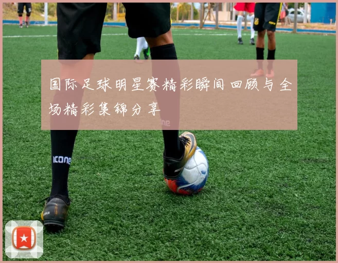 国际足球明星赛精彩瞬间回顾与全场精彩集锦分享