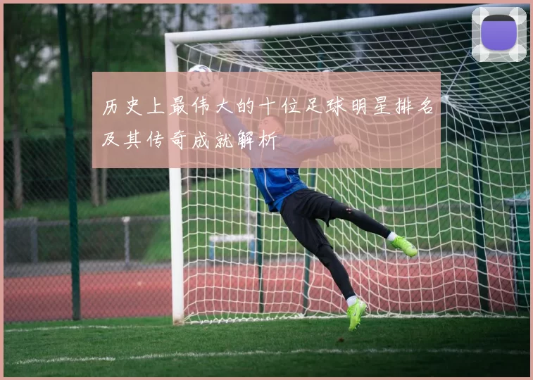历史上最伟大的十位足球明星排名及其传奇成就解析