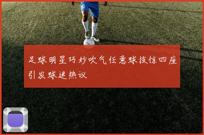 足球明星巧妙吹气任意球技惊四座引发球迷热议