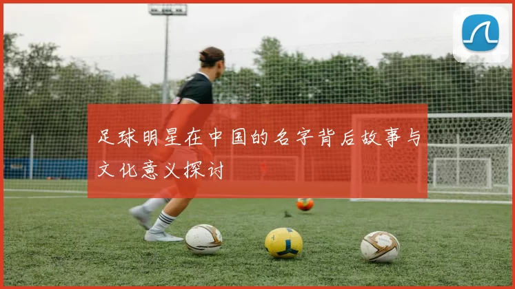 足球明星在中国的名字背后故事与文化意义探讨