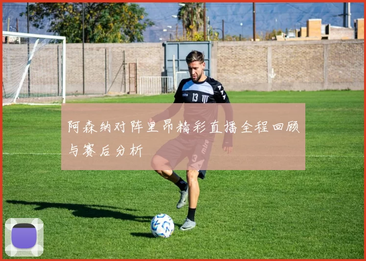 阿森纳对阵里昂精彩直播全程回顾与赛后分析