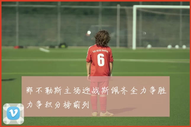 那不勒斯主场迎战斯佩齐全力争胜力争积分榜前列