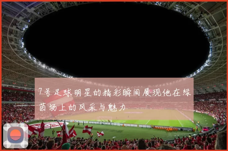 7号足球明星的精彩瞬间展现他在绿茵场上的风采与魅力