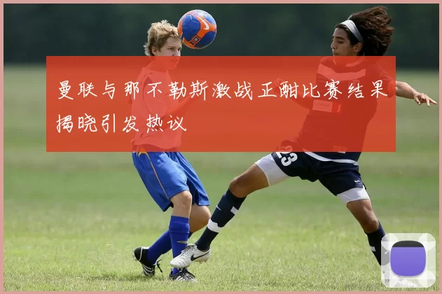 曼联与那不勒斯激战正酣比赛结果揭晓引发热议
