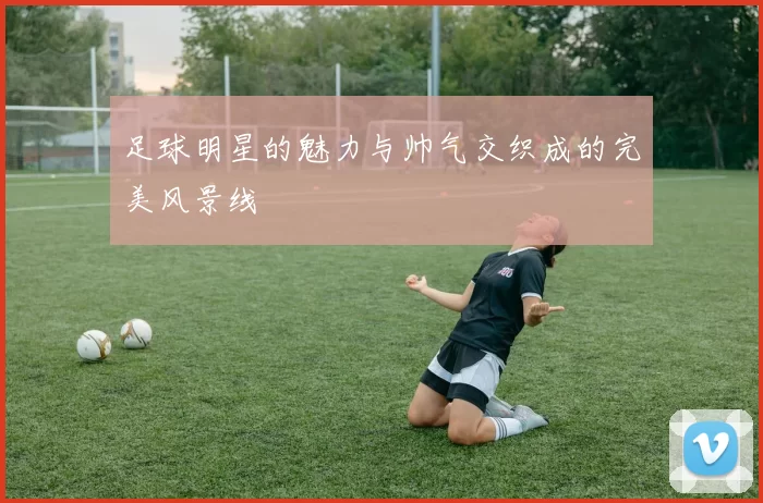 足球明星的魅力与帅气交织成的完美风景线