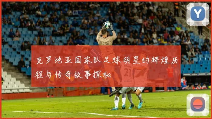 克罗地亚国家队足球明星的辉煌历程与传奇故事探秘