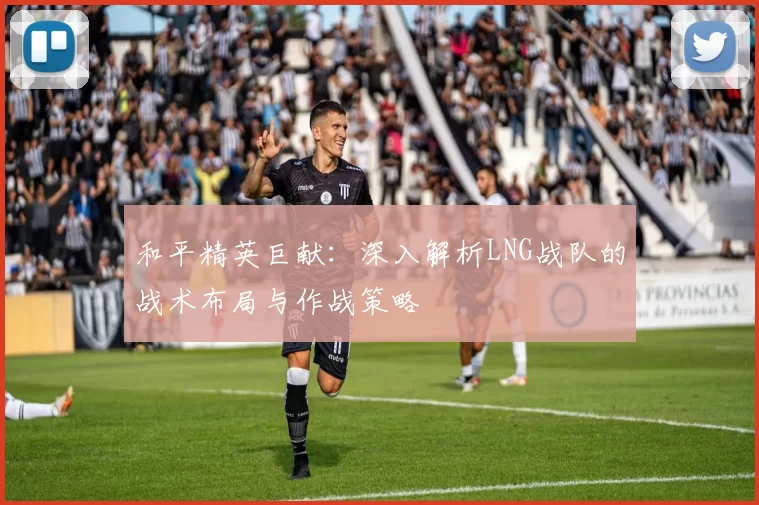 和平精英巨献：深入解析LNG战队的战术布局与作战策略