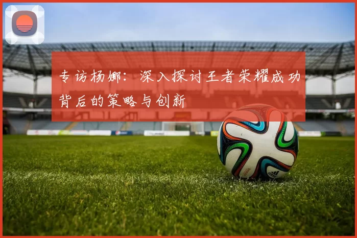 专访杨娜：深入探讨王者荣耀成功背后的策略与创新