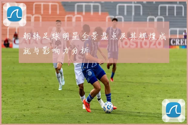 朝韩足球明星全景盘点及其辉煌成就与影响力分析
