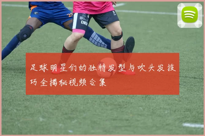 足球明星们的独特发型与吹头发技巧全揭秘视频合集