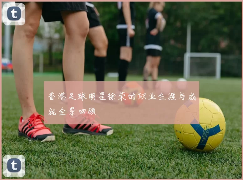 香港足球明星徐荣的职业生涯与成就全景回顾