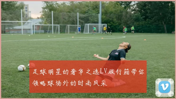 足球明星的奢华之选LV旅行箱带你领略球场外的时尚风采