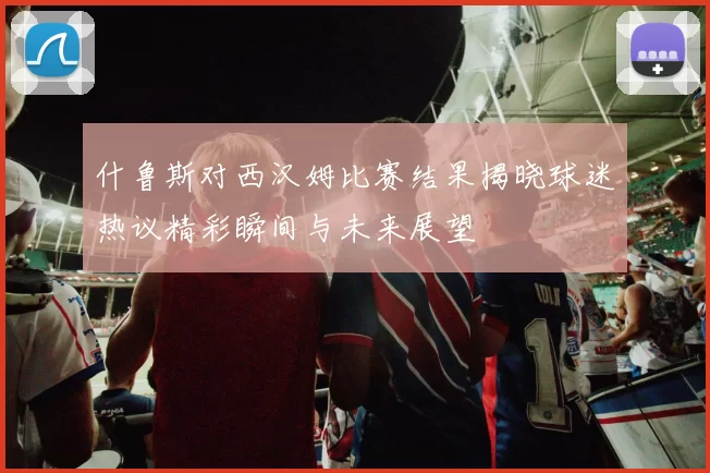 什鲁斯对西汉姆比赛结果揭晓球迷热议精彩瞬间与未来展望