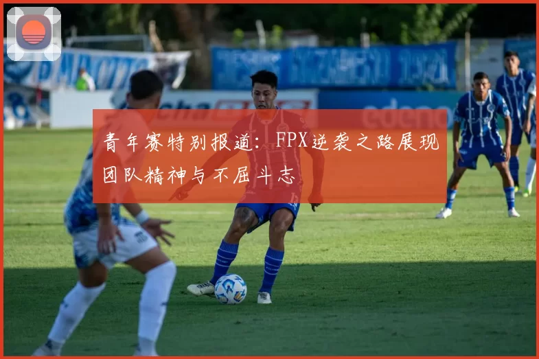 青年赛特别报道：FPX逆袭之路展现团队精神与不屈斗志