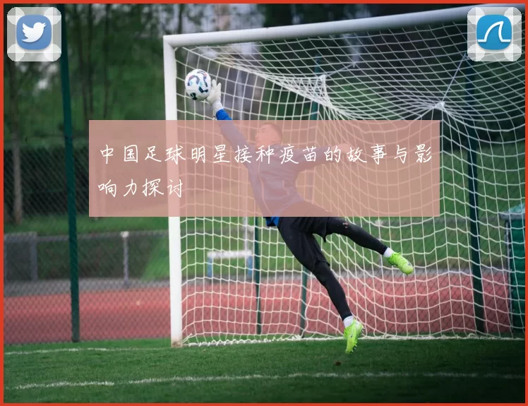 中国足球明星接种疫苗的故事与影响力探讨