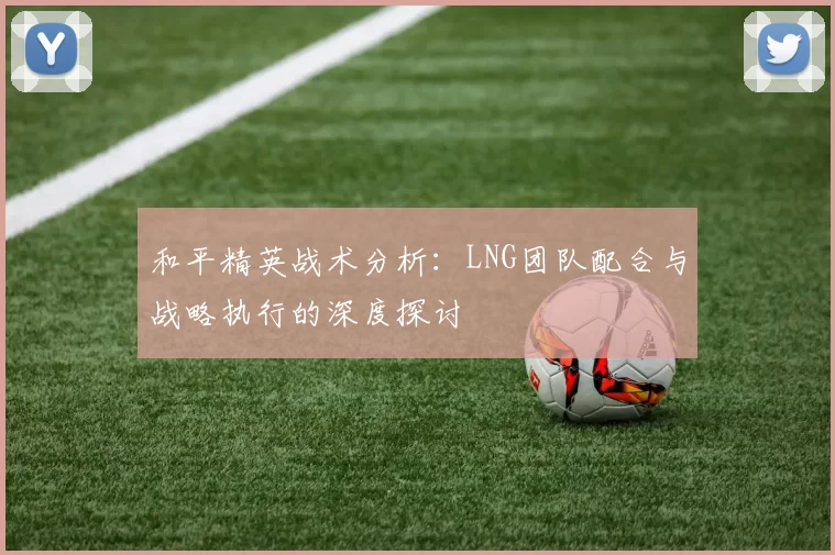 和平精英战术分析：LNG团队配合与战略执行的深度探讨