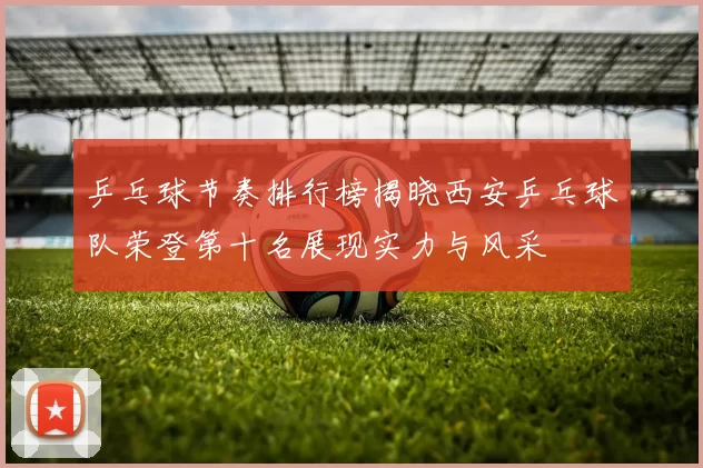 乒乓球节奏排行榜揭晓西安乒乓球队荣登第十名展现实力与风采