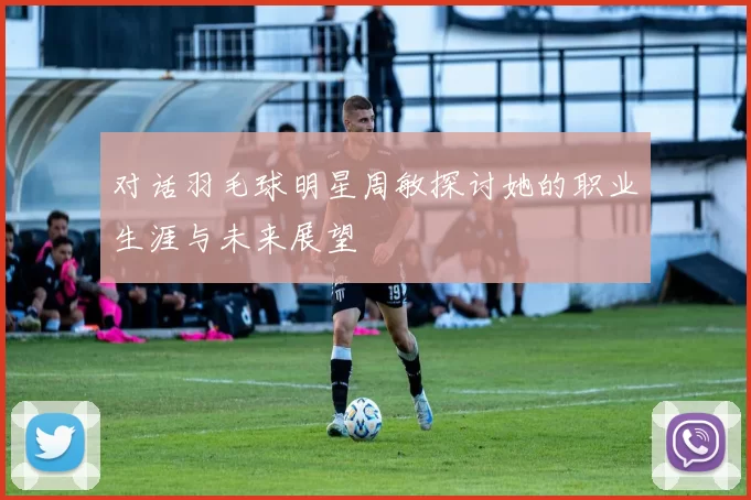 对话羽毛球明星周敏探讨她的职业生涯与未来展望