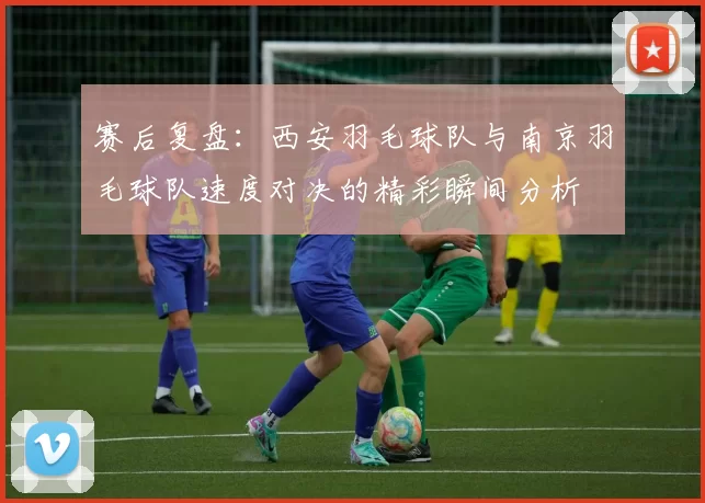 赛后复盘：西安羽毛球队与南京羽毛球队速度对决的精彩瞬间分析