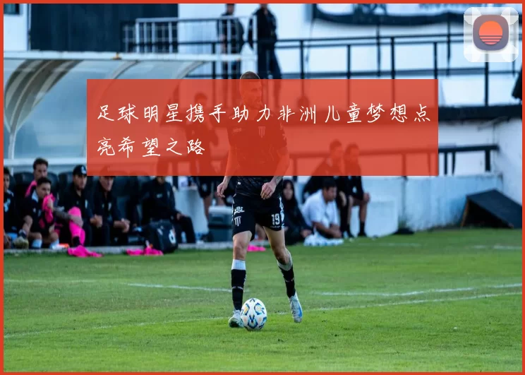 足球明星携手助力非洲儿童梦想点亮希望之路