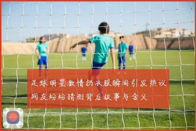 足球明星激情扔衣服瞬间引发热议网友纷纷猜测背后故事与含义