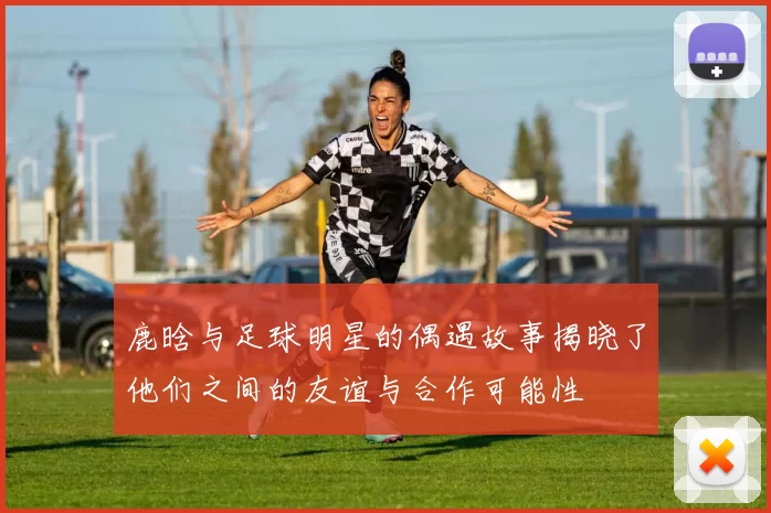 鹿晗与足球明星的偶遇故事揭晓了他们之间的友谊与合作可能性