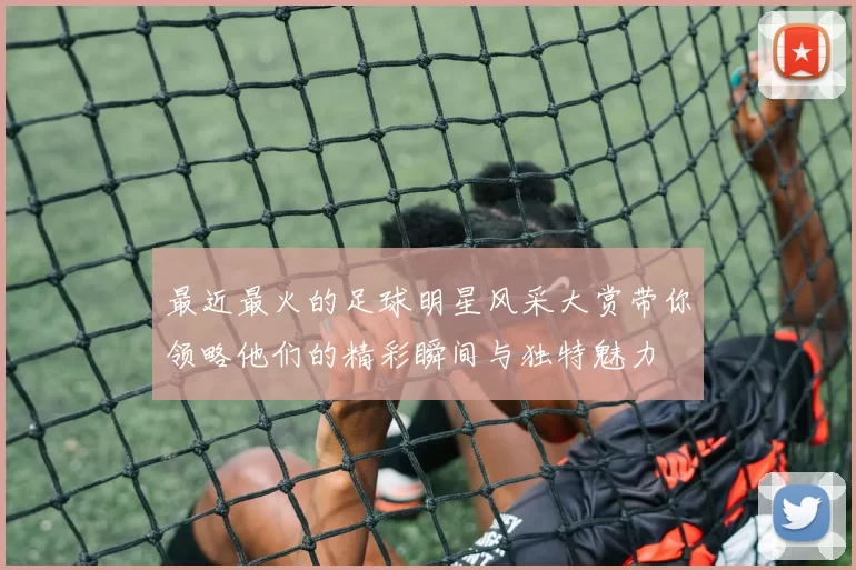 最近最火的足球明星风采大赏带你领略他们的精彩瞬间与独特魅力