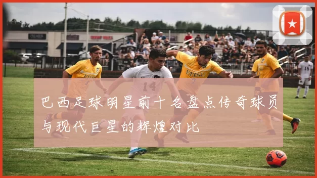巴西足球明星前十名盘点传奇球员与现代巨星的辉煌对比